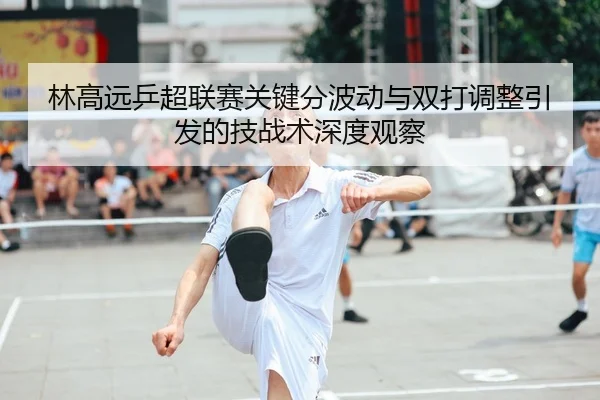 林高远乒超联赛关键分波动与双打调整引发的技战术深度观察
