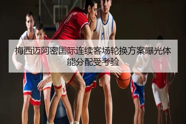 梅西迈阿密国际连续客场轮换方案曝光体能分配受考验