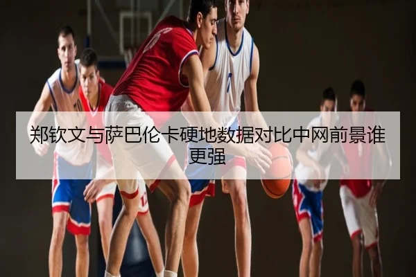 郑钦文与萨巴伦卡硬地数据对比中网前景谁更强